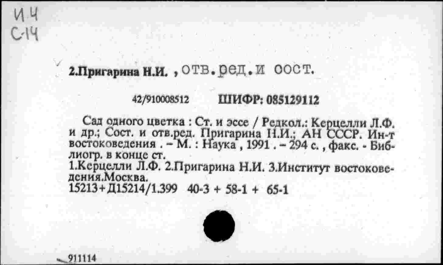 ﻿им
014
2Лригарина НЛ. > ОТВ.рбД.И ООСТ.
42/910008512 ШИФР; 085129112
Сад одного цветка : Ст. и эссе / Редкол.: Керцелли Л.Ф. и др.; Сост. и отв.ред. Пригарина Н.И.; АН СССР. Ин-т востоковедения . - М.: Наука , 1991. - 294 с., факс. - Биб-лиогр. в конце ст.
1.Ксрцелли Л.Ф. 2.Пригарина Н.И. З.Институт востокове-дения.Москва.
15213+Д15214/1399 40-3 + 58-1 + 65-1
.911114